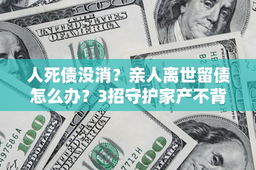 北京人死债没消？亲人离世留债怎么办？3招守护家产不背锅