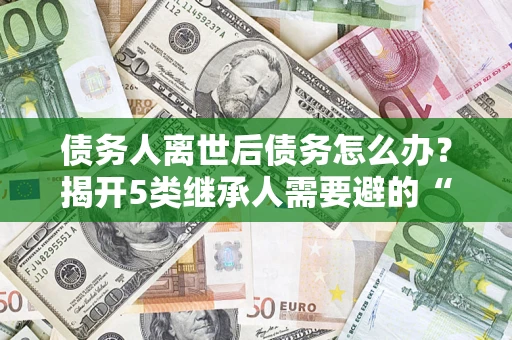 北京债务人离世后债务怎么办？揭开5类继承人需要避的“坑”