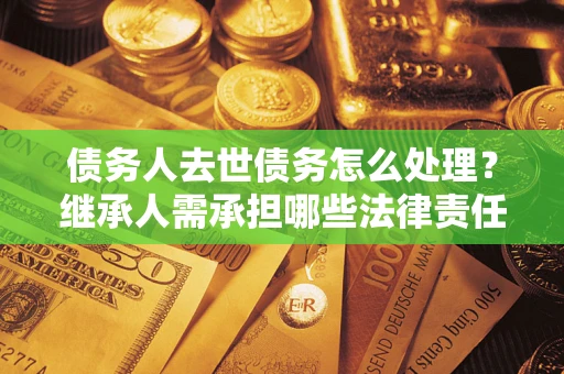 北京债务人去世债务怎么处理？继承人需承担哪些法律责任？